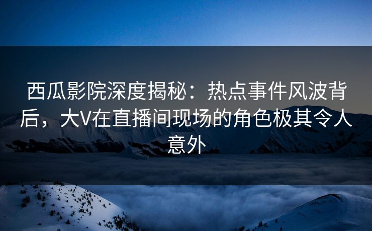 西瓜影院深度揭秘：热点事件风波背后，大V在直播间现场的角色极其令人意外