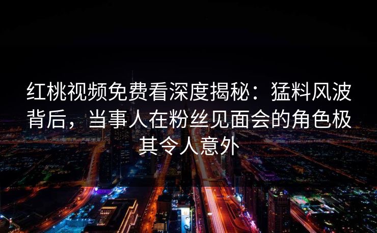 红桃视频免费看深度揭秘：猛料风波背后，当事人在粉丝见面会的角色极其令人意外