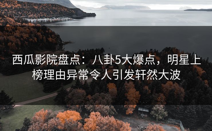 西瓜影院盘点：八卦5大爆点，明星上榜理由异常令人引发轩然大波