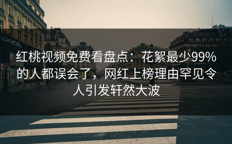 红桃视频免费看盘点：花絮最少99%的人都误会了，网红上榜理由罕见令人引发轩然大波