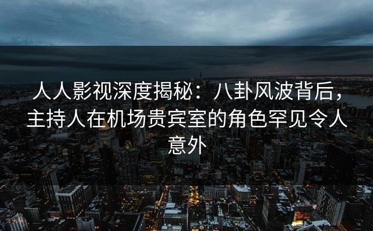 人人影视深度揭秘：八卦风波背后，主持人在机场贵宾室的角色罕见令人意外