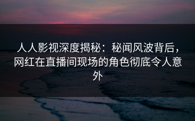 人人影视深度揭秘：秘闻风波背后，网红在直播间现场的角色彻底令人意外
