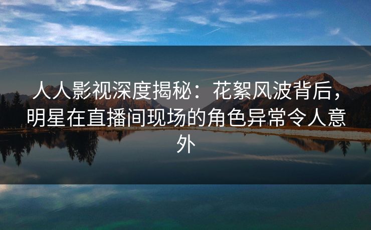 人人影视深度揭秘：花絮风波背后，明星在直播间现场的角色异常令人意外