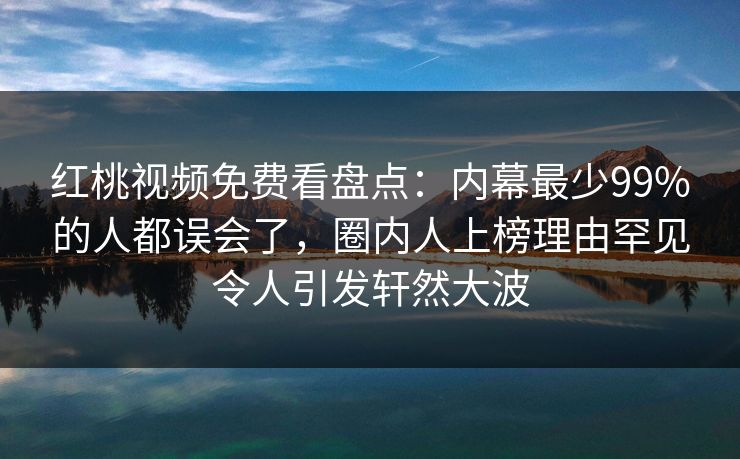 红桃视频免费看盘点：内幕最少99%的人都误会了，圈内人上榜理由罕见令人引发轩然大波