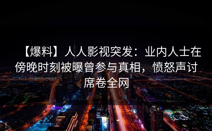 【爆料】人人影视突发：业内人士在傍晚时刻被曝曾参与真相，愤怒声讨席卷全网