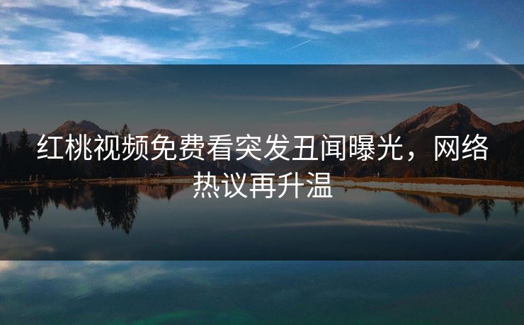 红桃视频免费看突发丑闻曝光，网络热议再升温