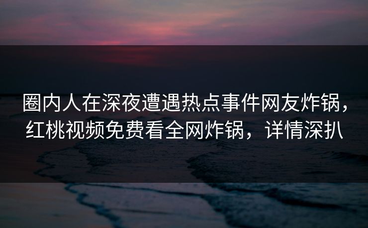 圈内人在深夜遭遇热点事件网友炸锅,红桃视频免费看全网炸锅,详情深扒 圈内人在深夜遭遇热点事件网友炸锅,红桃视频免费看全网炸锅,详情深扒