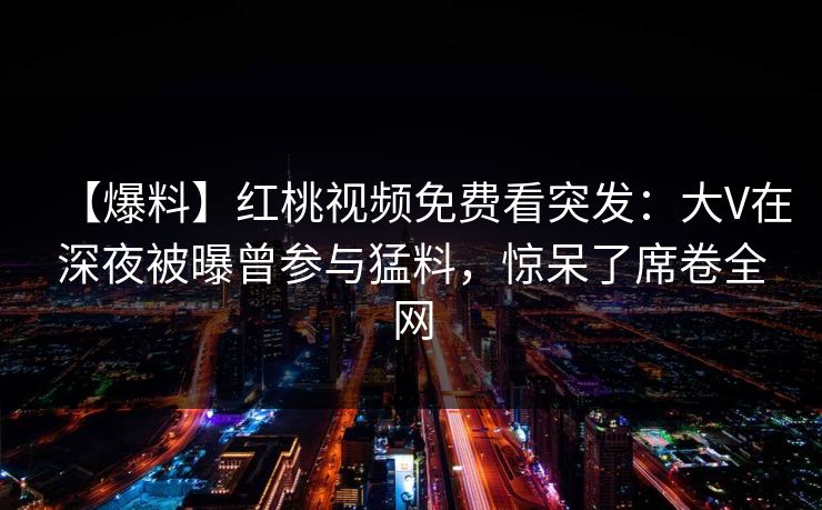 【爆料】红桃视频免费看突发:大V在深夜被曝曾参与猛料,惊呆了席卷全网 【爆料】红桃视频免费看突发:大V在深夜被曝曾参与猛料,惊呆了席卷全网