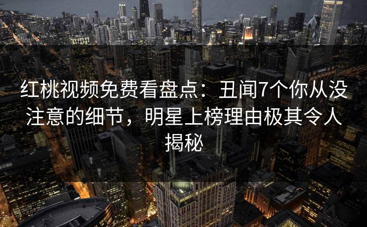 红桃视频免费看盘点：丑闻7个你从没注意的细节，明星上榜理由极其令人揭秘