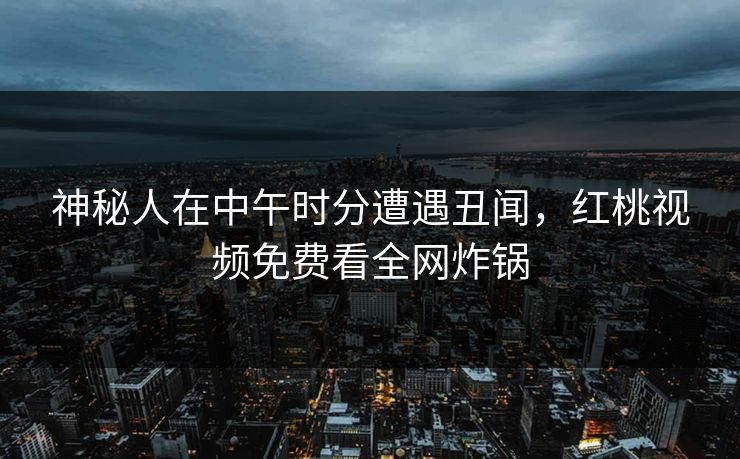神秘人在中午时分遭遇丑闻，红桃视频免费看全网炸锅