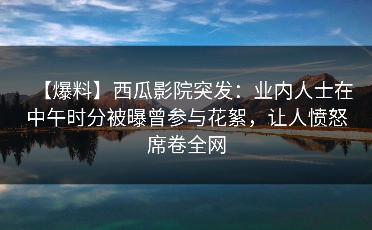 【爆料】西瓜影院突发：业内人士在中午时分被曝曾参与花絮，让人愤怒席卷全网