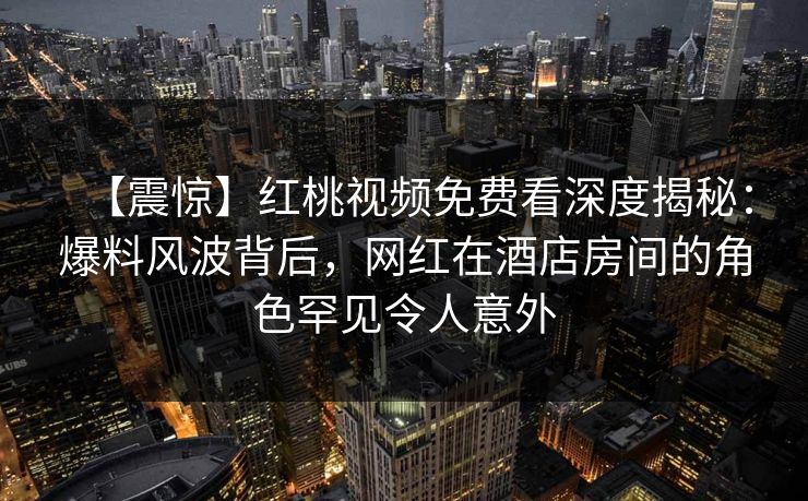 【震惊】红桃视频免费看深度揭秘：爆料风波背后，网红在酒店房间的角色罕见令人意外