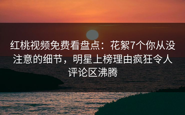 红桃视频免费看盘点:花絮7个你从没注意的细节,明星上榜理由疯狂令人评论区沸腾 红桃视频免费看盘点:花絮7个你从没注意的细节,明星上榜理由疯狂令人评论区沸腾
