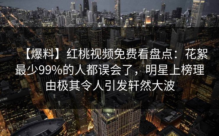 【爆料】红桃视频免费看盘点：花絮最少99%的人都误会了，明星上榜理由极其令人引发轩然大波