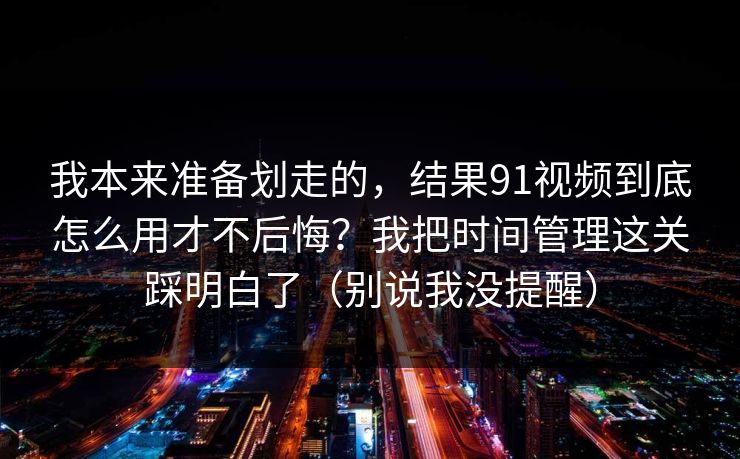 我本来准备划走的，结果91视频到底怎么用才不后悔？我把时间管理这关踩明白了（别说我没提醒）