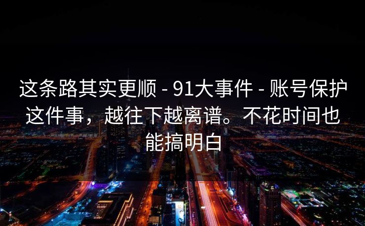 这条路其实更顺 - 91大事件 - 账号保护这件事，越往下越离谱。不花时间也能搞明白