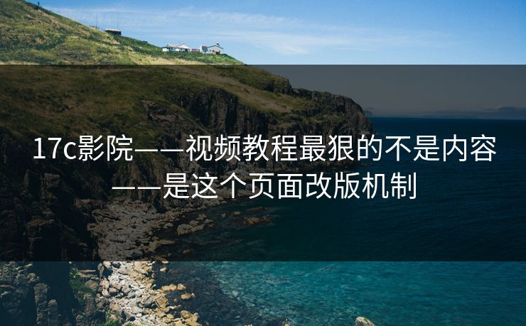 17c影院——视频教程最狠的不是内容——是这个页面改版机制