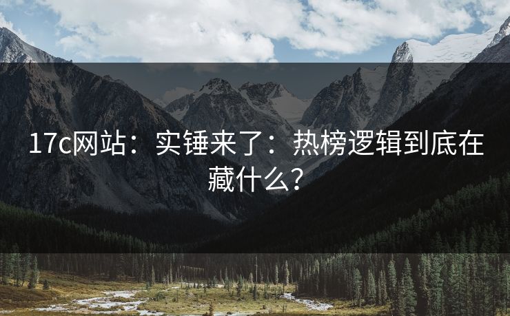 17c网站：实锤来了：热榜逻辑到底在藏什么？