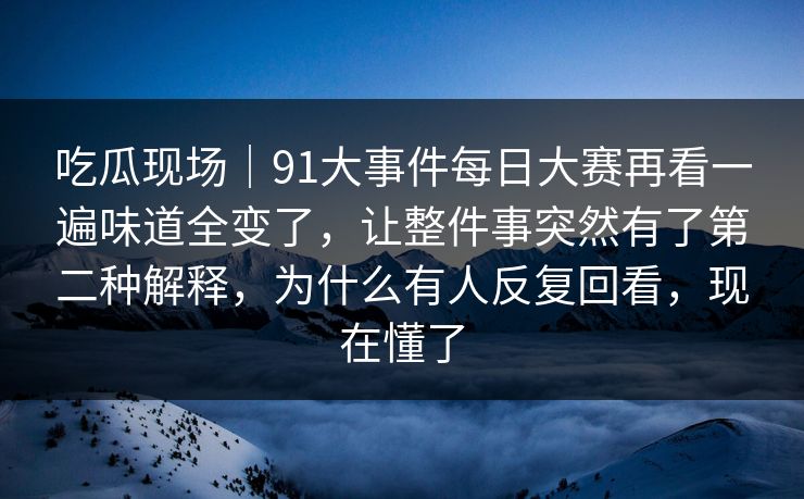 吃瓜现场｜91大事件每日大赛再看一遍味道全变了，让整件事突然有了第二种解释，为什么有人反复回看，现在懂了
