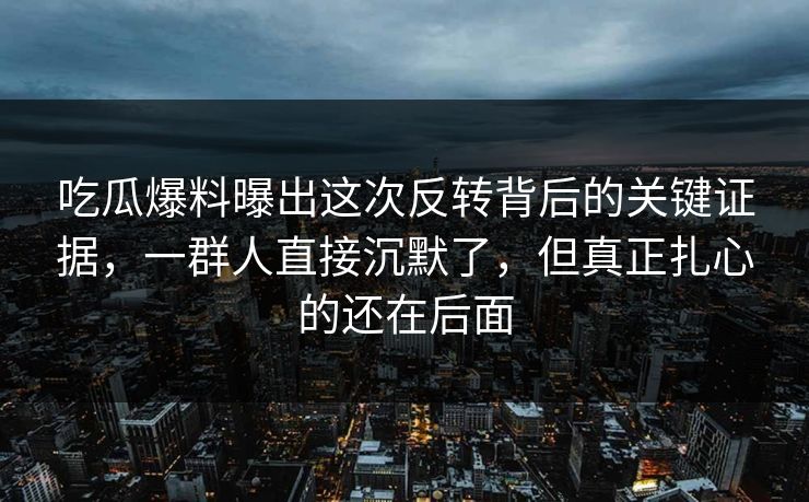 吃瓜爆料曝出这次反转背后的关键证据，一群人直接沉默了，但真正扎心的还在后面
