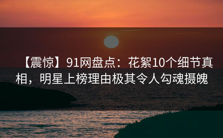 【震惊】91网盘点：花絮10个细节真相，明星上榜理由极其令人勾魂摄魄