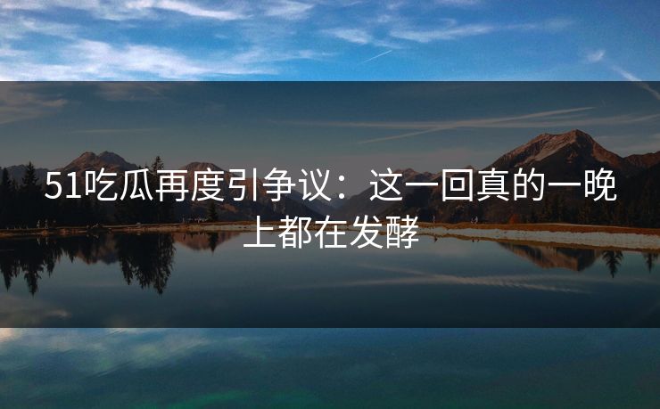 51吃瓜再度引争议:这一回真的一晚上都在发酵 51吃瓜再度引争议:这一回真的一晚上都在发酵