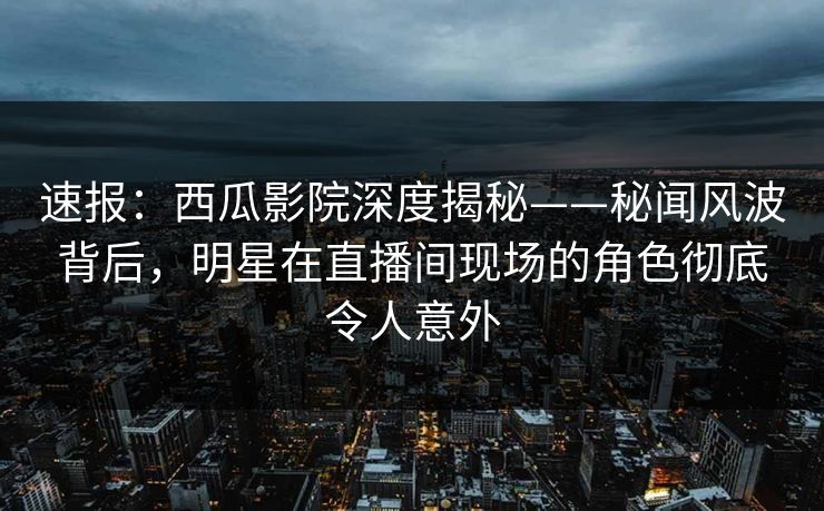 速报：西瓜影院深度揭秘——秘闻风波背后，明星在直播间现场的角色彻底令人意外