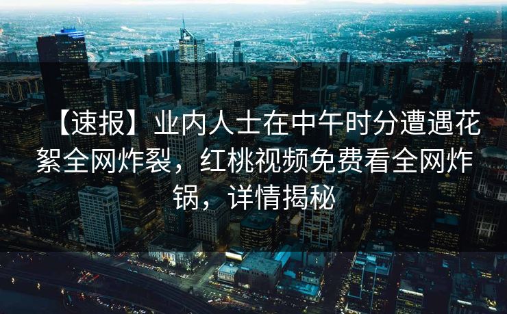 【速报】业内人士在中午时分遭遇花絮全网炸裂，红桃视频免费看全网炸锅，详情揭秘
