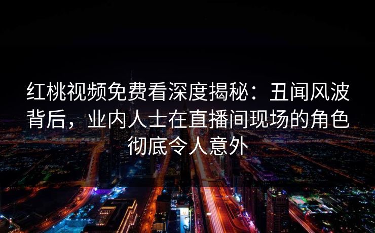 红桃视频免费看深度揭秘：丑闻风波背后，业内人士在直播间现场的角色彻底令人意外
