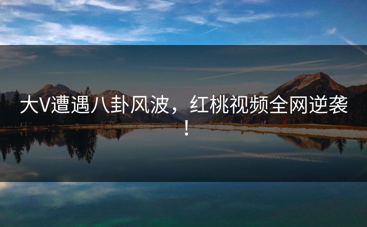 大V遭遇八卦风波，红桃视频全网逆袭！