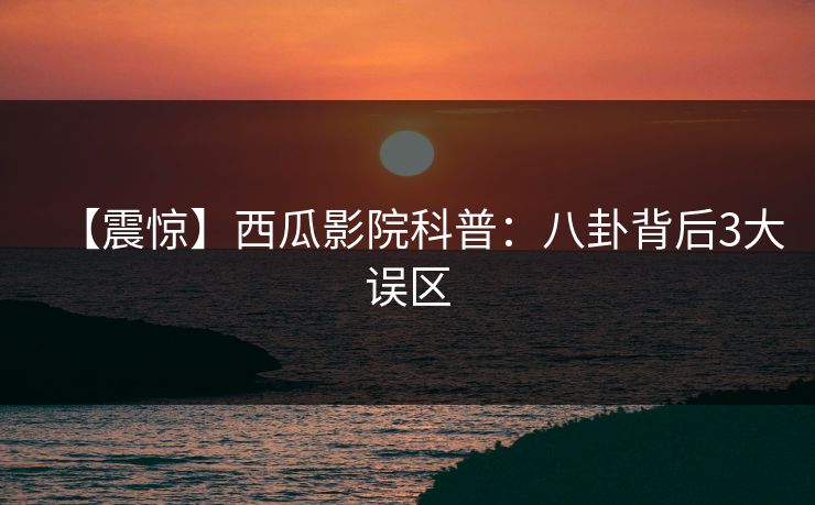 【震惊】西瓜影院科普:八卦背后3大误区 【震惊】西瓜影院科普:八卦背后3大误区