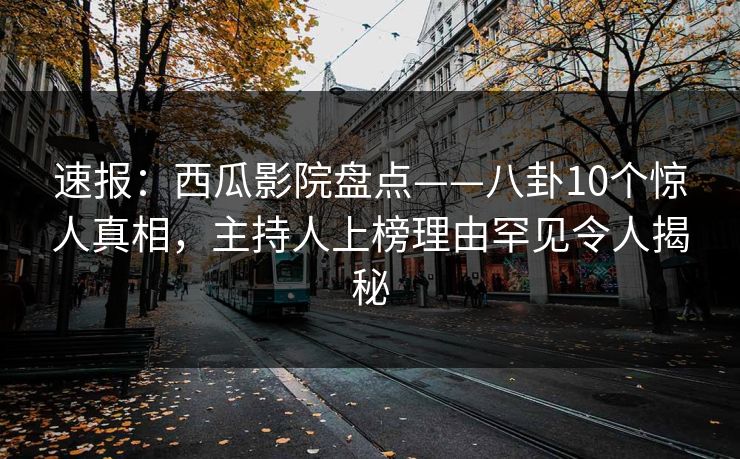 速报：西瓜影院盘点——八卦10个惊人真相，主持人上榜理由罕见令人揭秘
