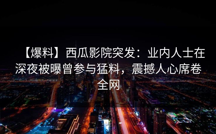 【爆料】西瓜影院突发：业内人士在深夜被曝曾参与猛料，震撼人心席卷全网