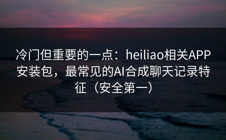 冷门但重要的一点：heiliao相关APP安装包，最常见的AI合成聊天记录特征（安全第一）