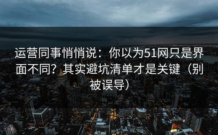运营同事悄悄说：你以为51网只是界面不同？其实避坑清单才是关键（别被误导）