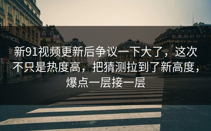 新91视频更新后争议一下大了，这次不只是热度高，把猜测拉到了新高度，爆点一层接一层