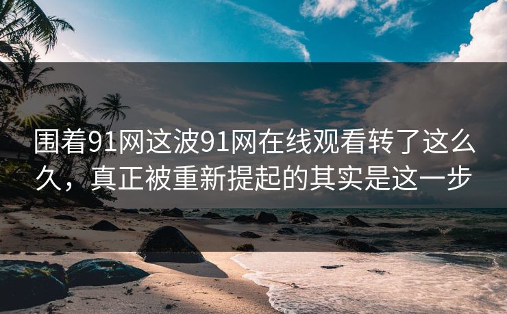 围着91网这波91网在线观看转了这么久,真正被重新提起的其实是这一步 围着91网这波91网在线观看转了这么久,真正被重新提起的其实是这一步