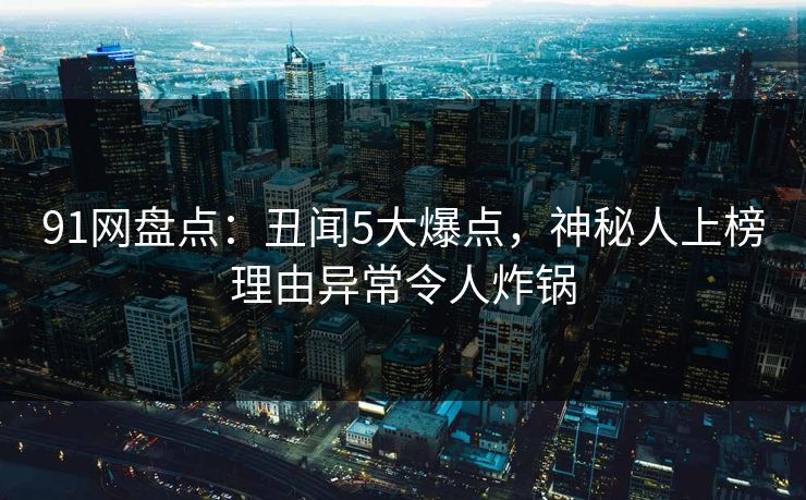 91网盘点：丑闻5大爆点，神秘人上榜理由异常令人炸锅